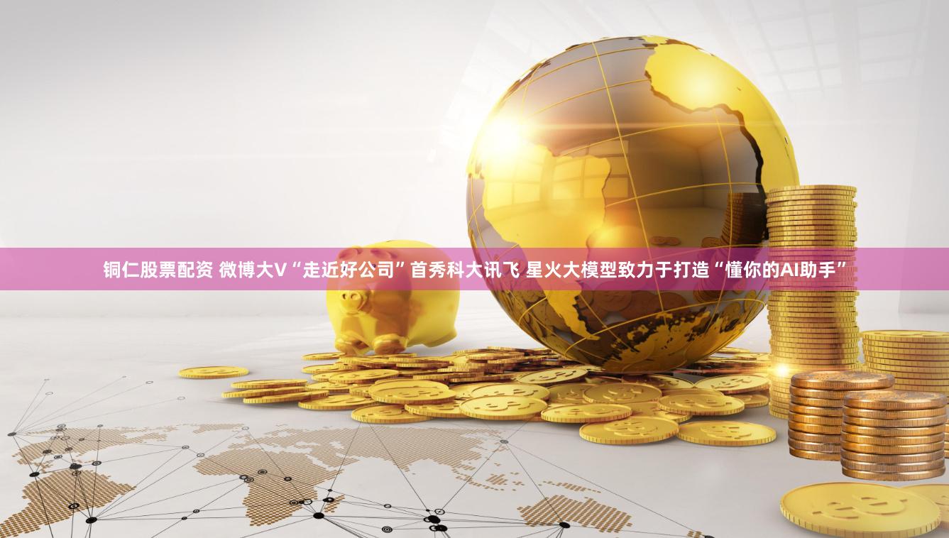 铜仁股票配资 微博大V“走近好公司”首秀科大讯飞 星火大模型致力于打造“懂你的AI助手”