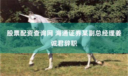股票配资查询网 海通证券某副总经理姜诚君辞职