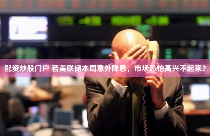 配资炒股门户 若美联储本周意外降息，市场恐怕高兴不起来？