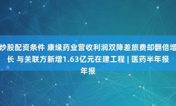炒股配资条件 康缘药业营收利润双降差旅费却翻倍增长 与关联方新增1.63亿元在建工程 | 医药半年报