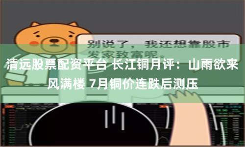 清远股票配资平台 长江铜月评：山雨欲来风满楼 7月铜价连跌后测压