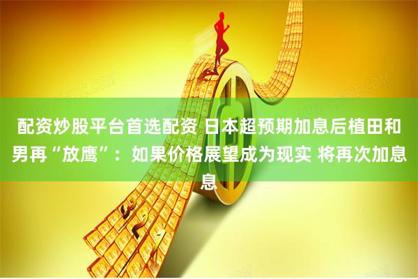 配资炒股平台首选配资 日本超预期加息后植田和男再“放鹰”：如果价格展望成为现实 将再次加息