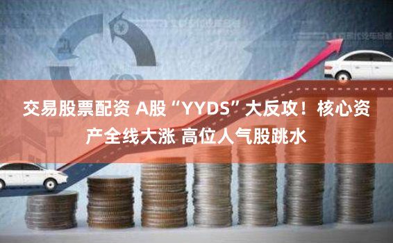 交易股票配资 A股“YYDS”大反攻！核心资产全线大涨 高位人气股跳水