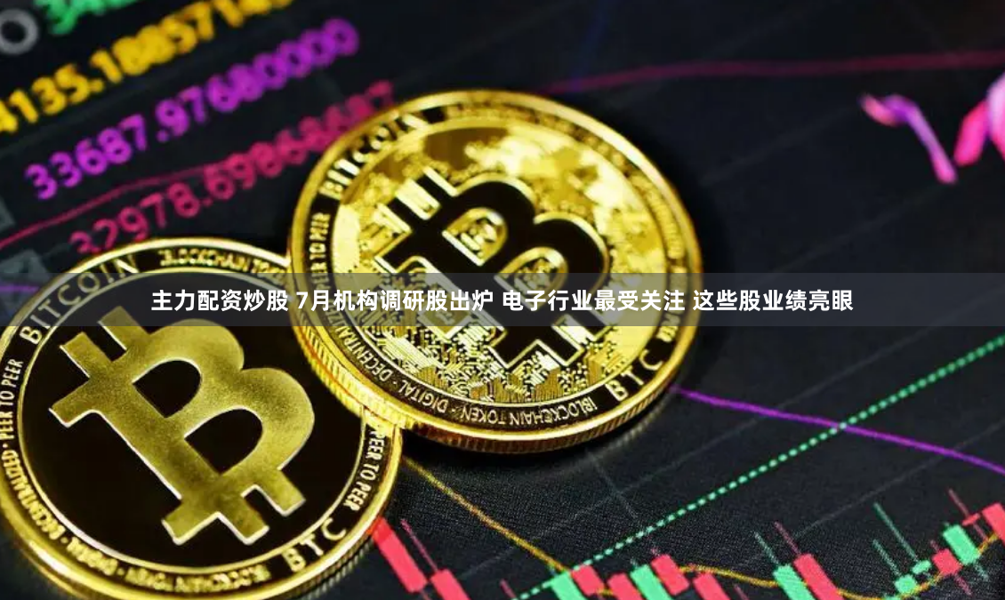 主力配资炒股 7月机构调研股出炉 电子行业最受关注 这些股业绩亮眼