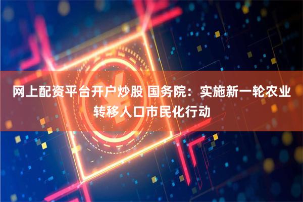 网上配资平台开户炒股 国务院：实施新一轮农业转移人口市民化行动