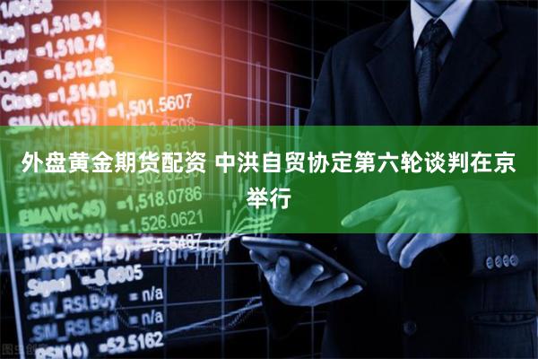 外盘黄金期货配资 中洪自贸协定第六轮谈判在京举行