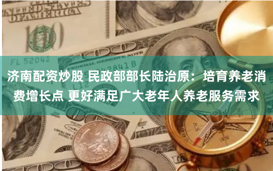 济南配资炒股 民政部部长陆治原：培育养老消费增长点 更好满足广大老年人养老服务需求