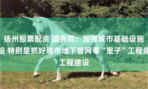 扬州股票配资 国务院：加强城市基础设施建设 特别是抓好城市地下管网等“里子”工程建设