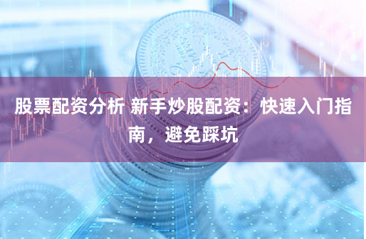股票配资分析 新手炒股配资：快速入门指南，避免踩坑