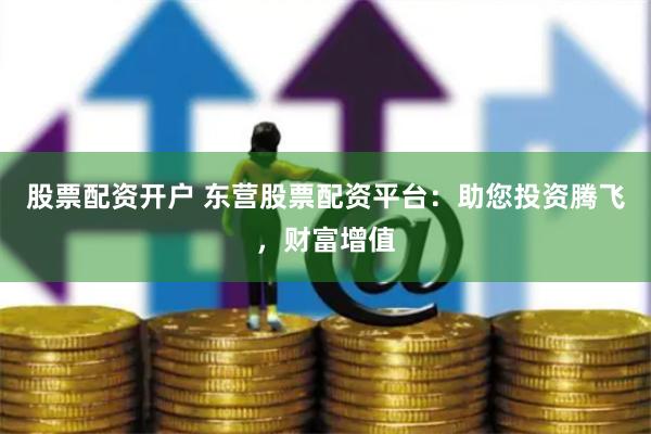 股票配资开户 东营股票配资平台：助您投资腾飞，财富增值