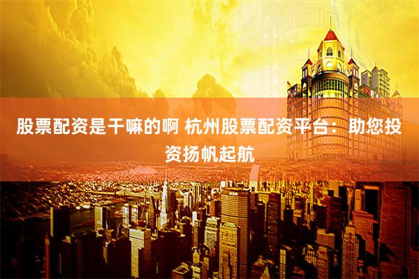 股票配资是干嘛的啊 杭州股票配资平台：助您投资扬帆起航