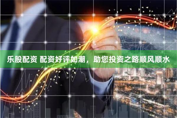 乐股配资 配资好评如潮，助您投资之路顺风顺水
