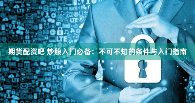 期货配资吧 炒股入门必备：不可不知的条件与入门指南