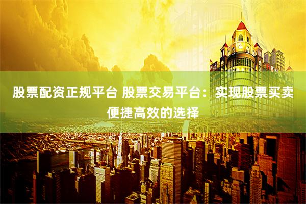 股票配资正规平台 股票交易平台：实现股票买卖便捷高效的选择