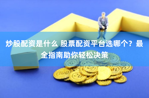 炒股配资是什么 股票配资平台选哪个？最全指南助你轻松决策