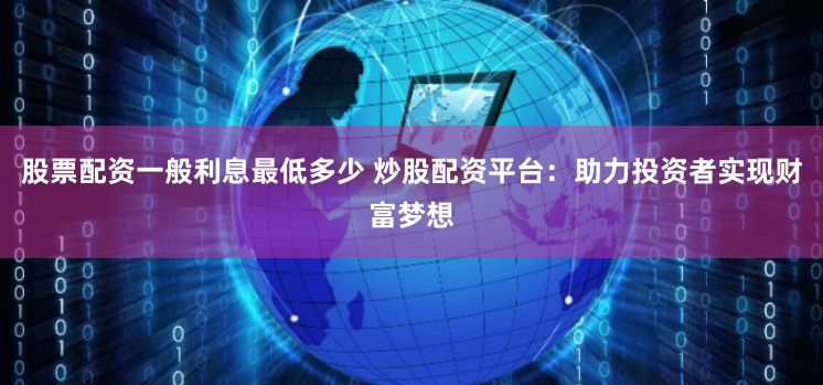 股票配资一般利息最低多少 炒股配资平台：助力投资者实现财富梦想