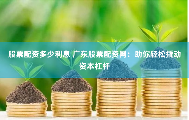 股票配资多少利息 广东股票配资网：助你轻松撬动资本杠杆
