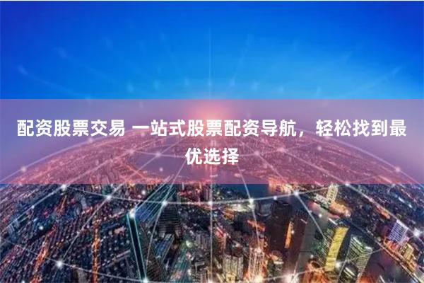 配资股票交易 一站式股票配资导航，轻松找到最优选择
