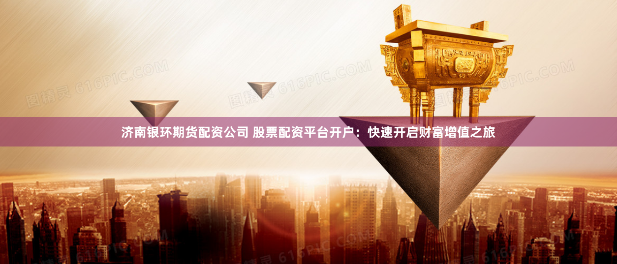 济南银环期货配资公司 股票配资平台开户：快速开启财富增值之旅