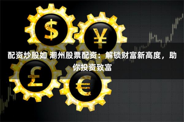 配资炒股如 潮州股票配资：解锁财富新高度，助你投资致富