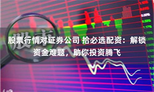 股票行情对证券公司 拾必选配资：解锁资金难题，助你投资腾飞