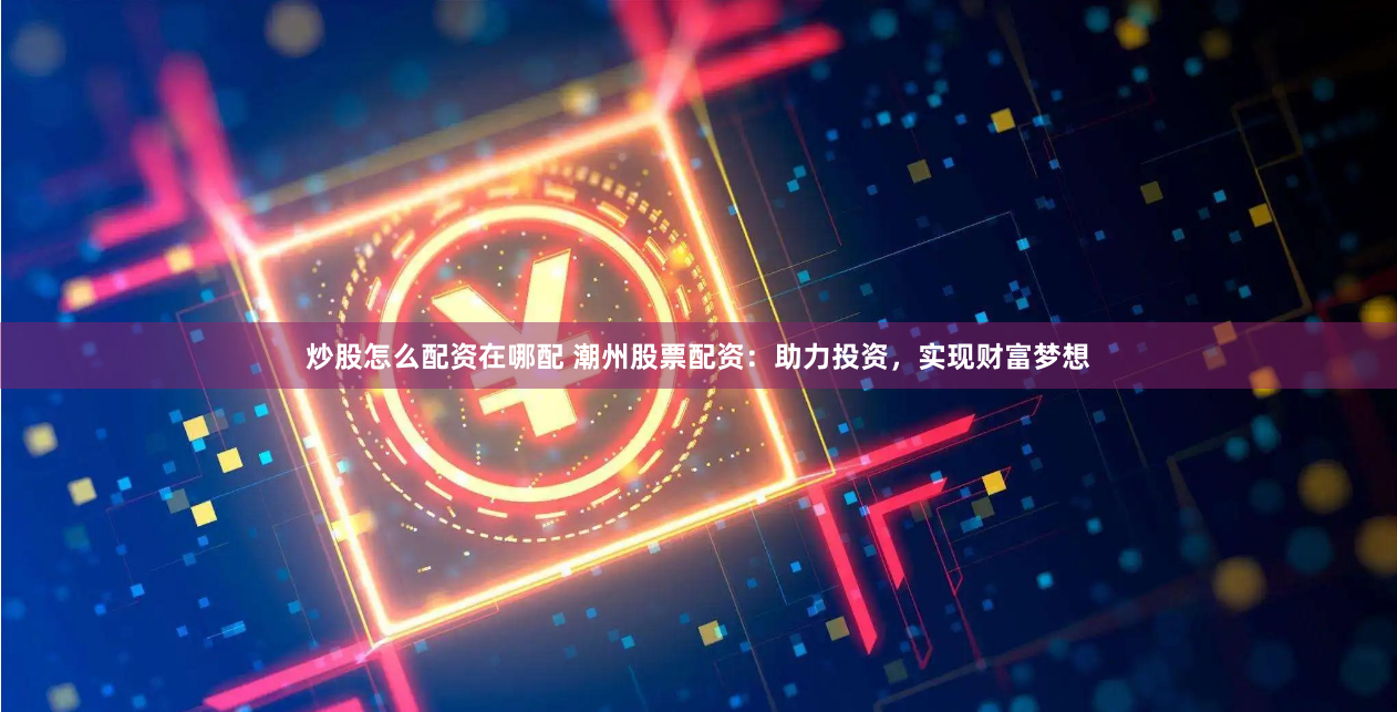 炒股怎么配资在哪配 潮州股票配资：助力投资，实现财富梦想