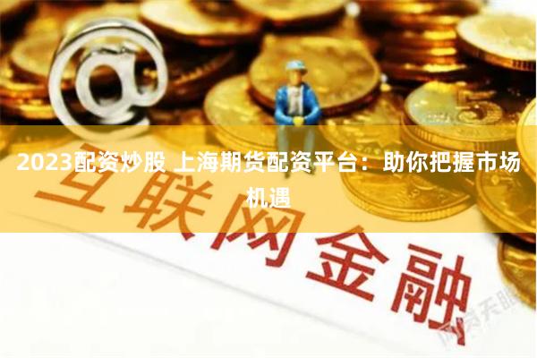 2023配资炒股 上海期货配资平台：助你把握市场机遇