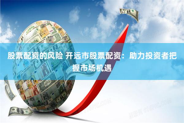 股票配资的风险 开远市股票配资：助力投资者把握市场机遇