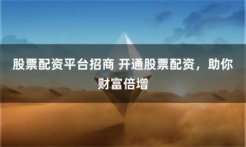 股票配资平台招商 开通股票配资，助你财富倍增