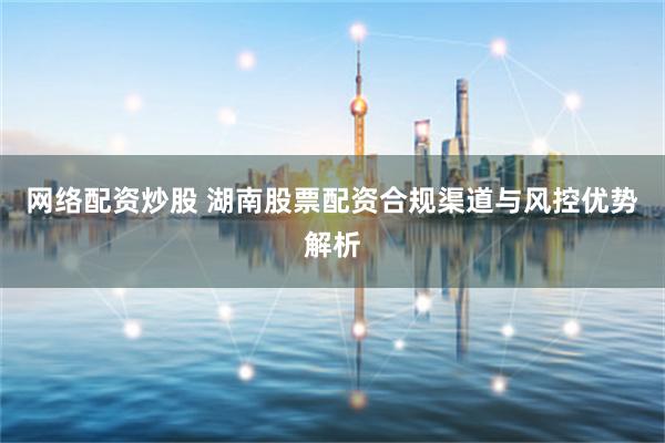 网络配资炒股 湖南股票配资合规渠道与风控优势解析