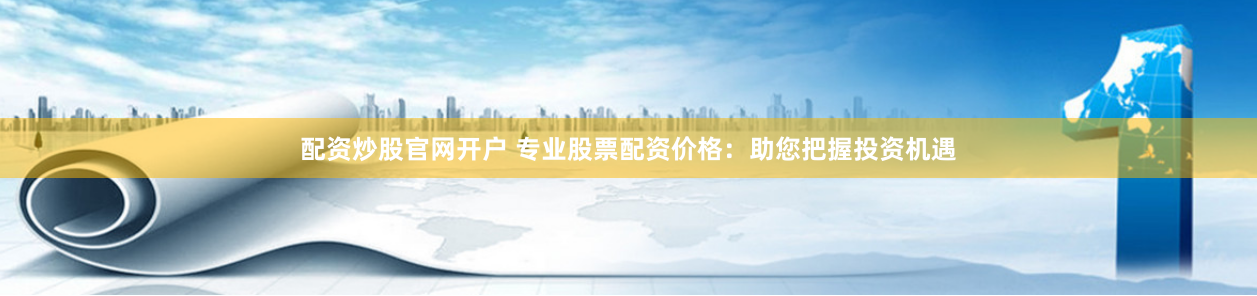 配资炒股官网开户 专业股票配资价格：助您把握投资机遇