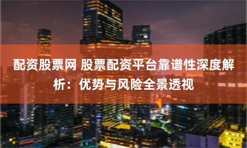 配资股票网 股票配资平台靠谱性深度解析：优势与风险全景透视
